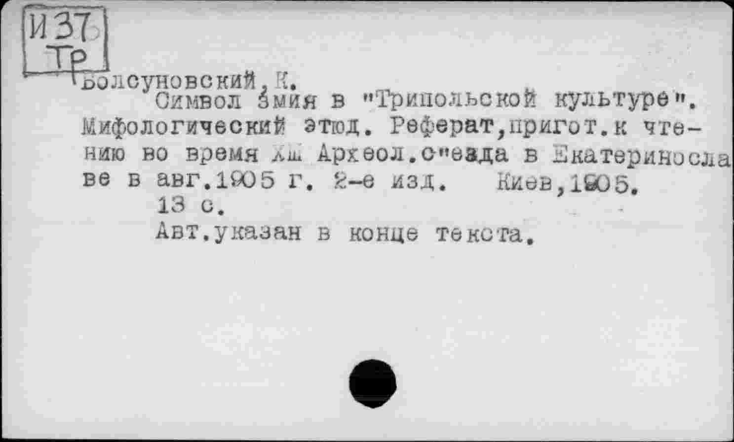 ﻿ъолсуновский. К.
Символ змия в "Трипольской культуре». Мифологический этюд. Реферат,пригот.к чтению во время лш Археол.сеада в Екатерине ела ве в авг.1905 г. 2-е изд. Киев,1й05
13 с.
Авт.указан в конце текста.